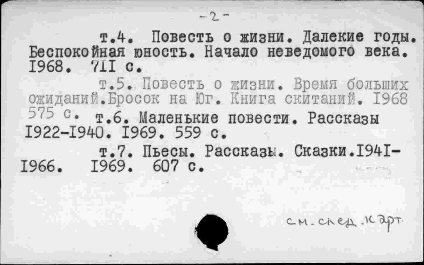 ﻿-г-
т.4. Повесть о жизни. Далекие годы Беспокойная юность. Начало неведомого века. 1968. 711 с.
т.5. Повесть о жизни. Время больших ожиданий.Бросок на Юг. Книга скитаний. 1968 с* т.6. Маленькие повести. Рассказы 1922-1940. 1969. 559 с.
т.7. Пьесы. Рассказы. Сказки.1941-1966.	1969. 607 с.
с_м. лсЭлт